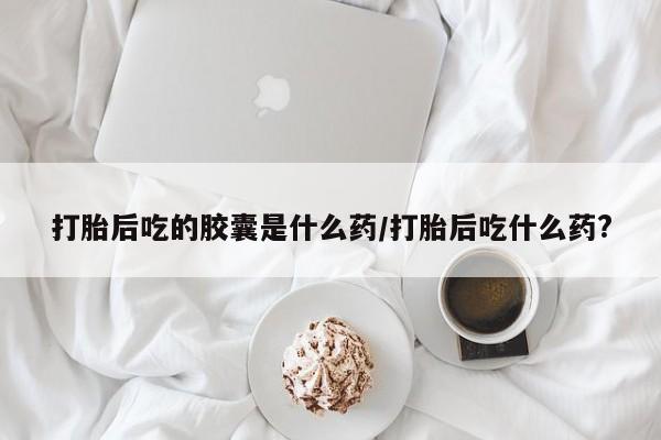 吃什么东西容易导致流产打胎后吃的胶囊是什么药/打胎后吃什么药?
