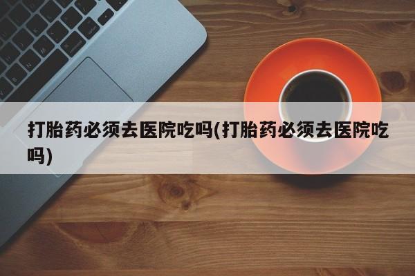 吃什么东西容易导致流产打胎药必须去医院吃吗(打胎药必须去医院吃吗)