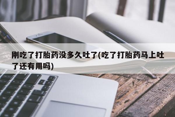 吃什么东西容易导致流产刚吃了打胎药没多久吐了(吃了打胎药马上吐了还有用吗)