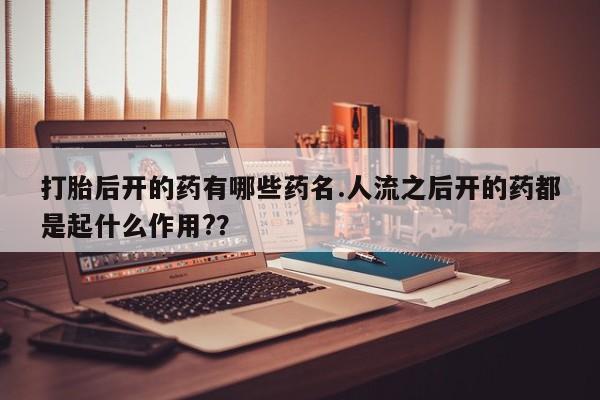 吃什么东西容易导致流产打胎后开的药有哪些药名.人流之后开的药都是起什么作用?？