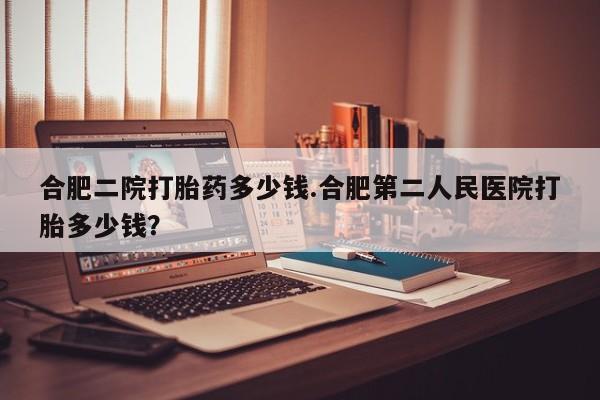 吃什么东西容易导致流产合肥二院打胎药多少钱.合肥第二人民医院打胎多少钱？