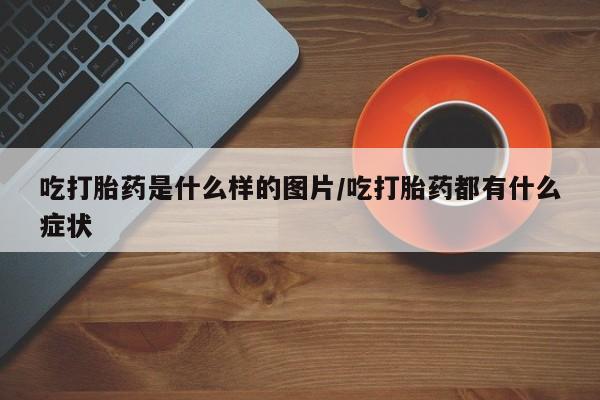 吃什么东西容易导致流产吃打胎药是什么样的图片/吃打胎药都有什么症状