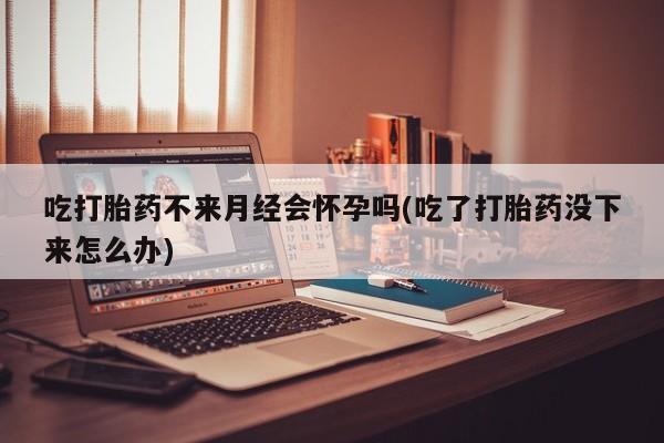 吃什么东西容易导致流产吃打胎药不来月经会怀孕吗(吃了打胎药没下来怎么办)