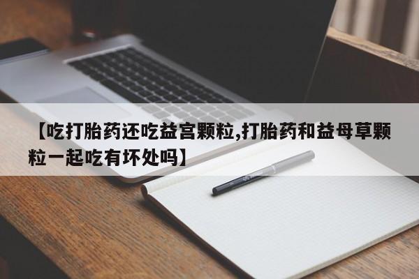 吃什么东西容易导致流产【吃打胎药还吃益宫颗粒,打胎药和益母草颗粒一起吃有坏处吗】