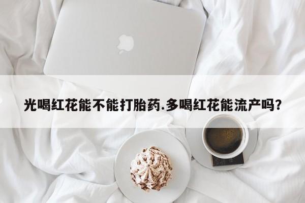 吃什么东西容易导致流产光喝红花能不能打胎药.多喝红花能流产吗？