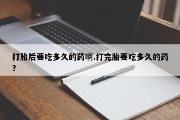 吃什么东西容易导致流产打胎后要吃多久的药啊.打完胎要吃多久的药？