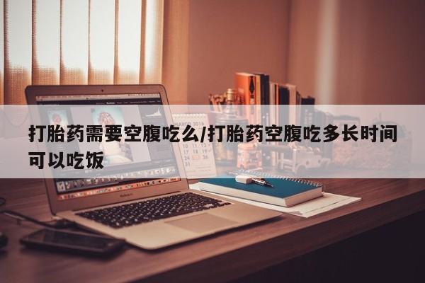 吃什么东西容易导致流产打胎药需要空腹吃么/打胎药空腹吃多长时间可以吃饭