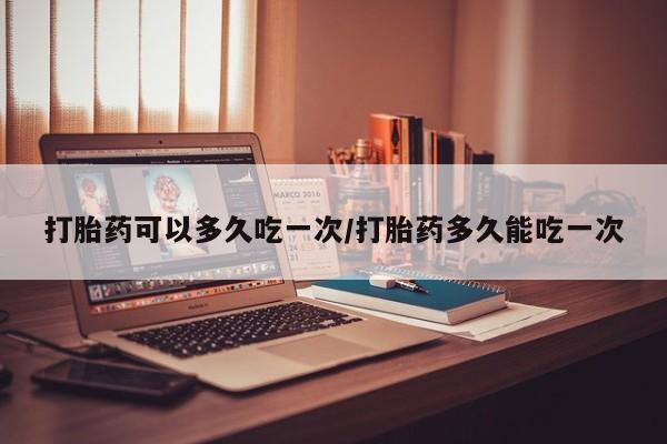 吃什么东西容易导致流产打胎药可以多久吃一次/打胎药多久能吃一次