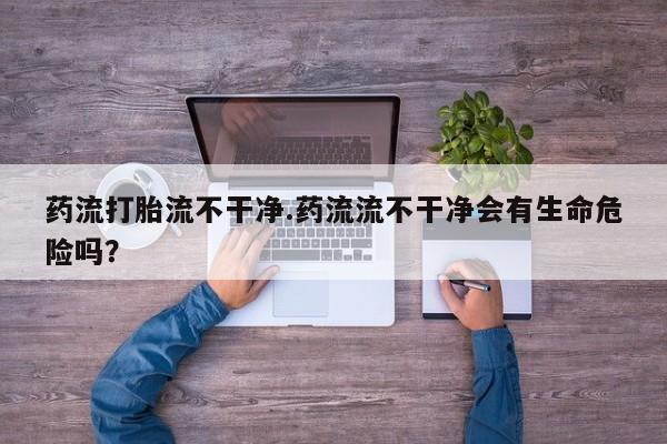 吃什么东西容易导致流产药流打胎流不干净.药流流不干净会有生命危险吗？