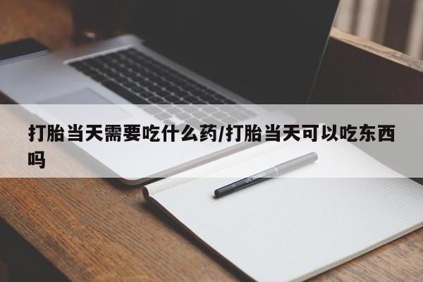 吃什么东西容易导致流产打胎当天需要吃什么药/打胎当天可以吃东西吗