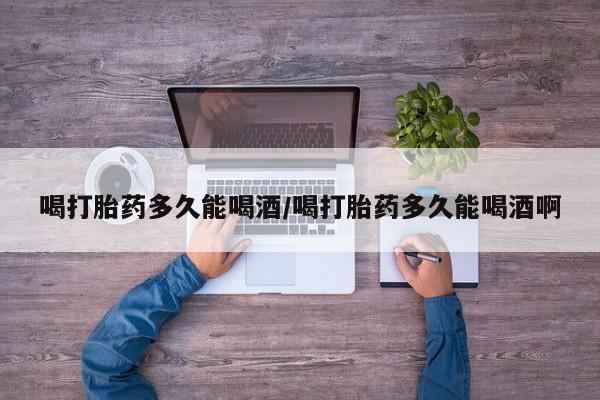 吃什么东西容易导致流产喝打胎药多久能喝酒/喝打胎药多久能喝酒啊