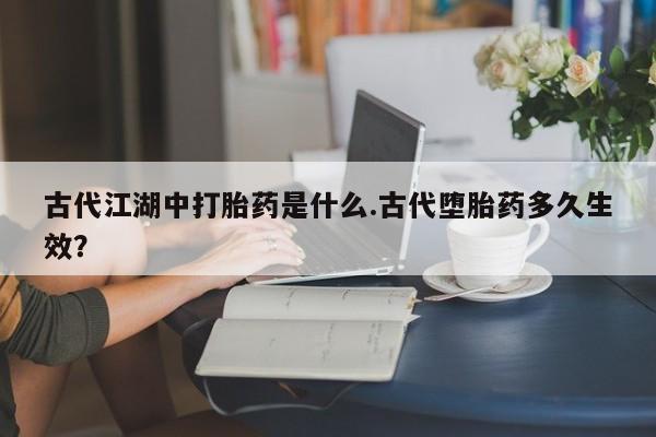 吃什么东西容易导致流产古代江湖中打胎药是什么.古代堕胎药多久生效？