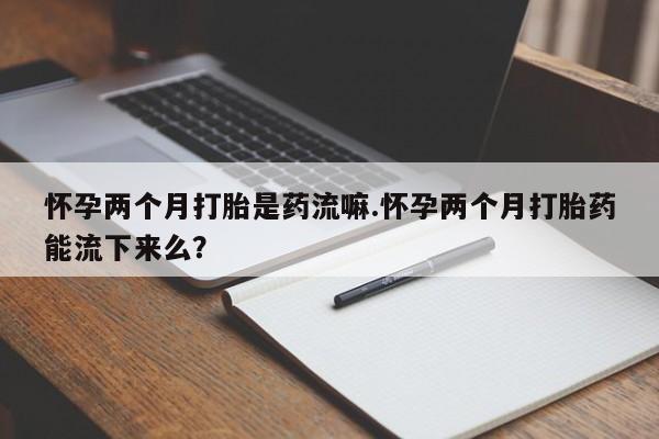 吃什么东西容易导致流产怀孕两个月打胎是药流嘛.怀孕两个月打胎药能流下来么？