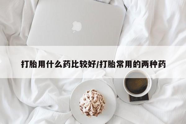 吃什么东西容易导致流产打胎用什么药比较好/打胎常用的两种药