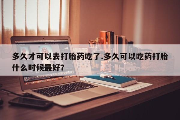 吃什么东西容易导致流产多久才可以去打胎药吃了.多久可以吃药打胎什么时候最好？