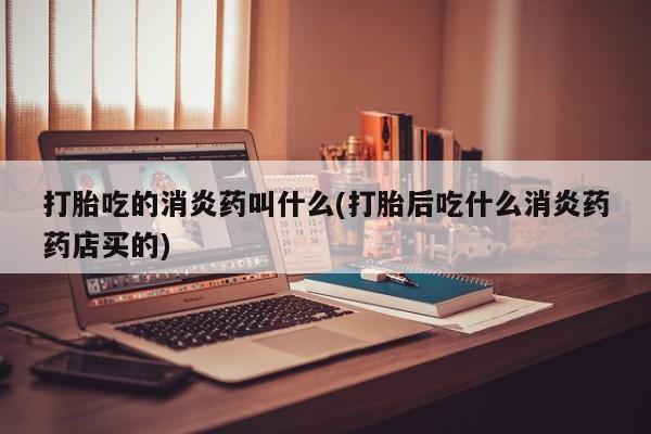 吃什么东西容易导致流产打胎吃的消炎药叫什么(打胎后吃什么消炎药药店买的)