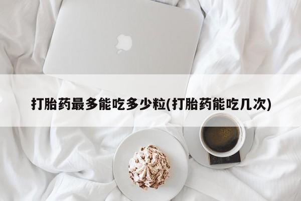 吃什么东西容易导致流产打胎药最多能吃多少粒(打胎药能吃几次)