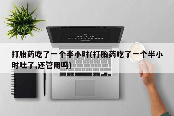 吃什么东西容易导致流产打胎药吃了一个半小时(打胎药吃了一个半小时吐了,还管用吗)