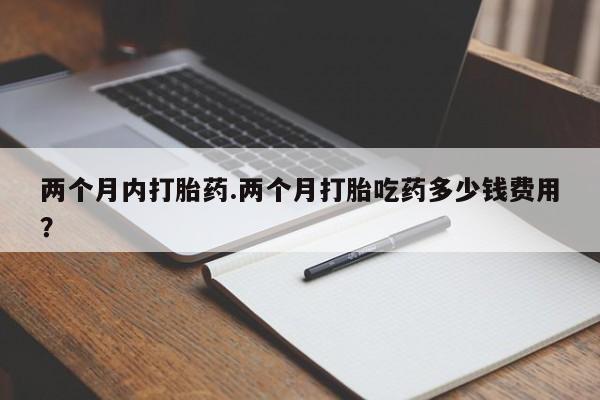 吃什么东西容易导致流产两个月内打胎药.两个月打胎吃药多少钱费用？