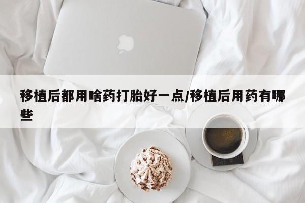 吃什么东西容易导致流产移植后都用啥药打胎好一点/移植后用药有哪些